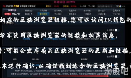 IM錢包的區(qū)塊瀏覽器可以通過以下方式訪問：

1. **官方網(wǎng)站**：通常，IM錢包會在其官方網(wǎng)站上提供相應(yīng)的區(qū)塊瀏覽器鏈接。您可以訪問IM錢包的官網(wǎng)進(jìn)行查詢。

2. **社區(qū)論壇**：IM錢包的用戶社區(qū)或論壇，有時(shí)也會分享使用區(qū)塊瀏覽器的鏈接和相關(guān)信息。

3. **社交媒體**：IM錢包在社交媒體平臺上的官方賬號，可能會發(fā)布有關(guān)區(qū)塊瀏覽器的更新和鏈接。

建議您在查找相關(guān)信息時(shí)，根據(jù)您使用的具體IM錢包版本進(jìn)行確認(rèn)，以確保找到適合的區(qū)塊瀏覽器。如果還有其他具體問題或需要進(jìn)一步的信息，請告訴我！