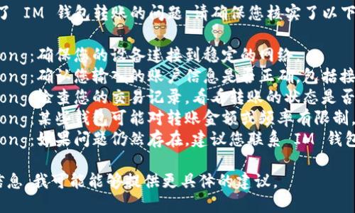 很抱歉，但看起來您遇到了 IM 錢包轉(zhuǎn)賬的問題。請確保您核實(shí)了以下幾點(diǎn)：

1. strong網(wǎng)絡(luò)連接/strong：確保您的設(shè)備連接到穩(wěn)定的網(wǎng)絡(luò)。
2. strong賬戶信息/strong：確認(rèn)您輸入的賬戶信息是否正確，包括接收方的地址和轉(zhuǎn)賬金額。
3. strong轉(zhuǎn)賬狀態(tài)/strong：檢查您的交易記錄，看看轉(zhuǎn)賬的狀態(tài)是否顯示為“處理中”。
4. strong錢包限制/strong：某些錢包可能對轉(zhuǎn)賬金額或頻率有限制，檢查相關(guān)政策和條款。
5. strong客服支持/strong：如果問題仍然存在，建議您聯(lián)系 IM 錢包的客服以獲取更多幫助。

如果您能提供更詳細(xì)的信息，我可能能夠提供更具體的建議。