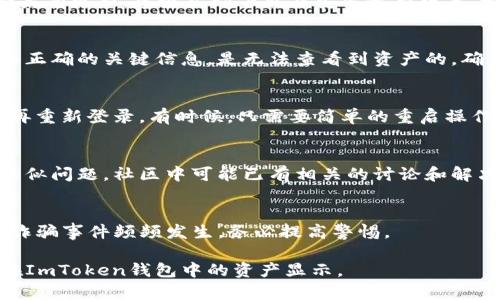 在使用ImToken錢包時(shí)，有時(shí)會(huì)遇到資產(chǎn)無法顯示的情況。以下是一些可能的原因以及解決方法。

1. 確認(rèn)網(wǎng)絡(luò)連接
首先，確保你的設(shè)備連接到互聯(lián)網(wǎng)。如果網(wǎng)絡(luò)連接不穩(wěn)定，可能導(dǎo)致錢包無法同步資產(chǎn)。在進(jìn)入ImToken錢包之前，可以嘗試在瀏覽器中打開一些網(wǎng)頁，確認(rèn)網(wǎng)絡(luò)是否正常。

2. 檢查錢包地址和資產(chǎn)類型
有時(shí)候，用戶可能選擇了錯(cuò)誤的錢包地址或者選錯(cuò)了資產(chǎn)類型。在ImToken中，確保你選擇了正確的區(qū)塊鏈網(wǎng)絡(luò)。例如，如果你在以太坊網(wǎng)絡(luò)上查看ERC-20代幣，但實(shí)際上資產(chǎn)存在于另一網(wǎng)絡(luò)上，如BNB Chain，那么就會(huì)找不到資產(chǎn)。你可以在錢包界面切換不同的網(wǎng)絡(luò)，查看資產(chǎn)是否出現(xiàn)。

3. 更新ImToken應(yīng)用
有時(shí)候，由于應(yīng)用版本過舊，有可能導(dǎo)致顯示錯(cuò)誤。確保你的ImToken錢包是最新版本，可以去應(yīng)用商店查看是否有更新。如果有更新，建議立即下載并安裝最新版本。如果你是Android用戶，可以在Google Play商店中找到更新，而iOS用戶則可以在App Store中進(jìn)行更新。

4. 導(dǎo)入錢包私鑰或助記詞
如果你已經(jīng)新安裝了ImToken或者切換了設(shè)備，可能需要導(dǎo)入私鑰或助記詞。如果你只是在不同設(shè)備上登錄，但是沒有導(dǎo)入正確的關(guān)鍵信息，是無法查看到資產(chǎn)的。確保你的助記詞或私鑰是正確的，并重新導(dǎo)入。

5. 網(wǎng)絡(luò)同步問題
在一些情況下，ImToken與區(qū)塊鏈網(wǎng)絡(luò)的同步可能會(huì)出現(xiàn)問題。這種情況下，你可以嘗試手動(dòng)重啟應(yīng)用，或者清除應(yīng)用緩存再重新登錄。有時(shí)候，只需要簡單的重啟操作，就可以解決臨時(shí)的同步問題。

6. 聯(lián)系客服或者查找社區(qū)幫助
如果以上方法都無法解決你的問題，可以考慮聯(lián)系ImToken客服，或者查看他們的社區(qū)論壇。許多用戶在使用過程中遇到類似問題，社區(qū)中可能已有相關(guān)的討論和解決方案。

7. 注意安全和隱私
無論你采取什么措施，都要注意保護(hù)自己的私鑰和助記詞，絕不要將這些信息分享給他人，尤其是陌生人。網(wǎng)絡(luò)上的釣魚和詐騙事件頻頻發(fā)生，務(wù)必提高警惕。

如果你依舊無法解決問題，建議重新考慮錢包的使用或嘗試其他數(shù)字資產(chǎn)管理工具。希望這些建議能夠幫助到你，恢復(fù)你在ImToken錢包中的資產(chǎn)顯示。