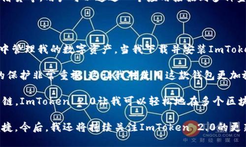 ImToken 2.0 是一款多鏈數(shù)字資產(chǎn)錢包，提供了安全存儲(chǔ)、管理和交易數(shù)字貨幣的功能。它支持多種主流區(qū)塊鏈，如以太坊、比特幣、EOS等，用戶可以在一個(gè)應(yīng)用內(nèi)管理多種不同的數(shù)字資產(chǎn)。

### 主要特點(diǎn)：

1. **安全性**：ImToken 2.0 提供多重安全保障，包括私鑰本地存儲(chǔ)和多重身份驗(yàn)證方式，確保用戶資產(chǎn)的安全。

2. **多鏈支持**：與許多只支持單鏈的數(shù)字錢包不同，ImToken 2.0 支持多個(gè)區(qū)塊鏈網(wǎng)絡(luò)。用戶可以在同一應(yīng)用中管理不同網(wǎng)絡(luò)上的資產(chǎn)，提升了交易的方便性。

3. **用戶友好的界面**：ImToken 2.0 采用簡(jiǎn)潔直觀的用戶界面，適合所有層次的用戶。新手也能很快上手，使用體驗(yàn)良好。

4. **內(nèi)置去中心化交易所（DEX）功能**：用戶可以在應(yīng)用內(nèi)部直接進(jìn)行資產(chǎn)交換，無需轉(zhuǎn)到其他平臺(tái)。這提高了交易的靈活性和效率。

5. **社區(qū)與支持**：ImToken 擁有活躍的社區(qū)和支持團(tuán)隊(duì)，用戶可以通過社區(qū)獲取幫助和建議，分享彼此的經(jīng)驗(yàn)。

### 使用場(chǎng)景：

- **數(shù)字資產(chǎn)管理**：用戶可以在ImToken 2.0中管理其所有的數(shù)字資產(chǎn)，無論是長(zhǎng)期持有的比特幣還是日常交易的以太坊。

- **去中心化交易**：對(duì)于喜愛進(jìn)行去中心化交易的用戶，ImToken 2.0提供了方便的交易入口，用戶無需離開錢包應(yīng)用便可完成交易。

- **參與DeFi**：隨著去中心化金融（DeFi）的興起，ImToken 2.0也允許用戶參與各種DeFi項(xiàng)目，如流動(dòng)性挖礦、借貸等，用戶可以通過一個(gè)應(yīng)用接觸到多種金融服務(wù)。

### 個(gè)人體驗(yàn)：

我第一次使用ImToken 2.0錢包時(shí)，感覺非常激動(dòng)。作為一個(gè)區(qū)塊鏈愛好者，我希望能夠在一個(gè)安全、便捷的環(huán)境中管理我的數(shù)字資產(chǎn)。當(dāng)我下載并安裝ImToken 2.0后，簡(jiǎn)潔友好的界面讓我迅速感到熟悉。第一次見到“資產(chǎn)管理”、“交易所”等功能時(shí)，我就很期待體驗(yàn)一番。

在我進(jìn)行資產(chǎn)轉(zhuǎn)賬時(shí)，我特別關(guān)注安全性。在查看了ImToken 2.0的安全白皮書后，我發(fā)現(xiàn)它對(duì)用戶數(shù)據(jù)和資產(chǎn)的保護(hù)非常重視，這讓我對(duì)使用這款錢包更加放心。通過在社區(qū)中與其他用戶交流，我獲得了很多實(shí)用的操作技巧。

在參與DeFi項(xiàng)目時(shí)，我感受到ImToken 2.0的多鏈支持帶來的便利。不同于我之前使用的一些錢包只能支持單一鏈，ImToken 2.0讓我可以輕松地在多個(gè)區(qū)塊鏈之間進(jìn)行操作，而無需在多個(gè)應(yīng)用之間切換。

總的來說，ImToken 2.0為我提供了一個(gè)良好的數(shù)字貨幣管理體驗(yàn)，使我在投資和使用數(shù)字資產(chǎn)時(shí)更加安心和便捷。今后，我還將持續(xù)關(guān)注ImToken 2.0的更新和新的功能，相信它會(huì)在未來的數(shù)字資產(chǎn)管理中發(fā)揮更大的作用。