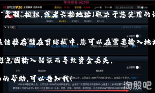 要復(fù)制im錢包地址，您可以按照以下步驟進行操作：

1. **打開im錢包應(yīng)用**：
   - 在您的手機或電腦上，打開im錢包應(yīng)用。

2. **找到您的錢包地址**：
   - 在主界面中，通常會顯示您的錢包地址。它可能是一個以特定字母和數(shù)字開頭的字符串。

3. **復(fù)制地址**：
   - 您可以點擊錢包地址旁邊的“復(fù)制”按鈕，或者長按地址（取決于您使用的設(shè)備和操作系統(tǒng)），選擇“復(fù)制”選項。

4. **確認復(fù)制**：
   - 一旦您點擊復(fù)制，系統(tǒng)會將該鏈接存儲在剪貼板中，您可以在需要輸入地址的地方進行粘貼。

確保在進行交易時小心驗證地址，避免因輸入錯誤而導(dǎo)致資金丟失。

如果您有特定的問題或需要更詳細的幫助，可以告知我！