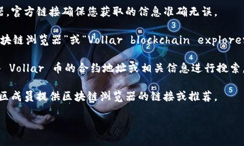 要查詢 Vollar 這樣的具體數(shù)字貨幣的區(qū)塊鏈瀏覽器，您可以根據(jù)以下步驟進行操作：

1. **訪問官方網(wǎng)站**：首先，訪問 Vollar 幣的官方網(wǎng)站，通常在其網(wǎng)站上會有鏈接指向區(qū)塊鏈瀏覽器。官方鏈接確保您獲取的信息準確無誤。

2. **搜索區(qū)塊鏈瀏覽器**：如果您無法在他們的官方網(wǎng)站上找到相關鏈接，可以嘗試搜索“Vollar 區(qū)塊鏈瀏覽器”或“Vollar blockchain explorer”來查找社區(qū)和用戶提供的相關資源。這些瀏覽器通常允許您查看交易記錄、區(qū)塊信息和錢包余額等。

3. **使用常見的區(qū)塊鏈瀏覽器**：有些通用的區(qū)塊鏈瀏覽器可能支持多個數(shù)字貨幣，您可以嘗試輸入 Vollar 幣的合約地址或相關信息進行搜索。

4. **社交媒體和社區(qū)支持**：加入 Vollar 的社交媒體群組，如Telegram、Twitter或Reddit，請求社區(qū)成員提供區(qū)塊鏈瀏覽器的鏈接或推薦。

請注意，確保您訪問的網(wǎng)站是安全和可信的，以保護您的個人信息和資產(chǎn)安全。