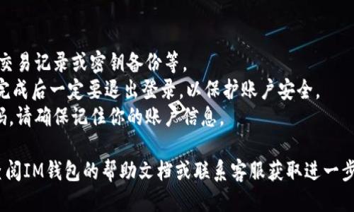 退出登錄IM錢包的步驟如下：

1. **打開IM錢包應(yīng)用**: 首先，確保你的IM錢包應(yīng)用已經(jīng)成功安裝在設(shè)備上，并且已經(jīng)登錄到你的賬戶中。

2. **進(jìn)入設(shè)置**: 在應(yīng)用的主界面，通常會(huì)有一個(gè)“設(shè)置”或“個(gè)人中心”的選項(xiàng)。點(diǎn)擊此選項(xiàng)，可以找到賬戶管理或安全設(shè)置相關(guān)的內(nèi)容。

3. **找到退出登錄的選項(xiàng)**: 在設(shè)置界面中，通常會(huì)有“退出登錄”或“安全退出”這樣的選項(xiàng)，點(diǎn)擊進(jìn)入。

4. **確認(rèn)退出**: 系統(tǒng)可能會(huì)彈出一個(gè)確認(rèn)窗口，詢問你是否確定要退出登錄。確認(rèn)無誤后，點(diǎn)擊“確定”或“確認(rèn)”即可。

5. **完成退出**: 一旦確認(rèn)退出，系統(tǒng)將會(huì)注銷你的賬戶，并返回到登錄界面。此時(shí)，IM錢包的應(yīng)用便處于未登錄狀態(tài)。

注意事項(xiàng)：
- 確保在退出前，已經(jīng)保存了需要的信息，如交易記錄或密鑰備份等。
- 如果在公共場合使用IM錢包，建議在使用完成后一定要退出登錄，以保護(hù)賬戶安全。
- 退出登錄后，重新登錄需要輸入賬戶和密碼，請確保記住你的賬戶信息。

如果在進(jìn)行這些步驟時(shí)遇到任何問題，可以查閱IM錢包的幫助文檔或聯(lián)系客服獲取進(jìn)一步的支持。