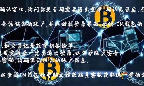 退出登錄IM錢包的步驟如下：

1. **打開IM錢包應(yīng)用**: 首先，確保你的IM錢包應(yīng)用已經(jīng)成功安裝在設(shè)備上，并且已經(jīng)登錄到你的賬戶中。

2. **進(jìn)入設(shè)置**: 在應(yīng)用的主界面，通常會(huì)有一個(gè)“設(shè)置”或“個(gè)人中心”的選項(xiàng)。點(diǎn)擊此選項(xiàng)，可以找到賬戶管理或安全設(shè)置相關(guān)的內(nèi)容。

3. **找到退出登錄的選項(xiàng)**: 在設(shè)置界面中，通常會(huì)有“退出登錄”或“安全退出”這樣的選項(xiàng)，點(diǎn)擊進(jìn)入。

4. **確認(rèn)退出**: 系統(tǒng)可能會(huì)彈出一個(gè)確認(rèn)窗口，詢問你是否確定要退出登錄。確認(rèn)無誤后，點(diǎn)擊“確定”或“確認(rèn)”即可。

5. **完成退出**: 一旦確認(rèn)退出，系統(tǒng)將會(huì)注銷你的賬戶，并返回到登錄界面。此時(shí)，IM錢包的應(yīng)用便處于未登錄狀態(tài)。

注意事項(xiàng)：
- 確保在退出前，已經(jīng)保存了需要的信息，如交易記錄或密鑰備份等。
- 如果在公共場合使用IM錢包，建議在使用完成后一定要退出登錄，以保護(hù)賬戶安全。
- 退出登錄后，重新登錄需要輸入賬戶和密碼，請確保記住你的賬戶信息。

如果在進(jìn)行這些步驟時(shí)遇到任何問題，可以查閱IM錢包的幫助文檔或聯(lián)系客服獲取進(jìn)一步的支持。